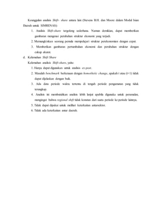 Keunggulan analisis Shift- share antara lain (Stevens B.H. dan Moore dalam Modul Isian
Daerah untuk SIMRENAS):
1. Analisis Shift-share tergolong sederhana. Namun demikian, dapat memberikan
gambaran mengenai perubahan struktur ekonomi yang terjadi.
2. Memungkinkan seorang pemula mempelajari struktur perekonomian dengan cepat.
3. Memberikan gambaran pertumbuhan ekonomi dan perubahan struktur dengan
cukup akurat.
d. Kelemahan Shift Share
Kelemahan analisis Shift-share, yaitu:
1. Hanya dapat digunakan untuk analisis ex-post.
2. Masalah benchmark berkenaan dengan homothetic change, apakah t atau (t+1) tidak
dapat dijelaskan dengan baik.
3. Ada data periode waktu tertentu di tengah periode pengamatan yang tidak
terungkap.
4. Analisis ini membutuhkan analisis lebih lanjut apabila digunaka untuk peramalan,
mengingat bahwa regional shift tidak konstan dari suatu periode ke periode lainnya.
5. Tidak dapat dipakai untuk melihat keterkaitan antarsektor.
6. Tidak ada keterkaitan antar daerah.
 