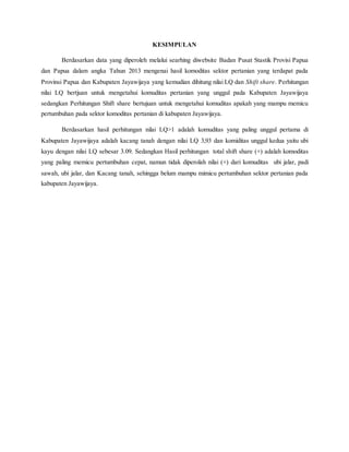 KESIMPULAN
Berdasarkan data yang diperoleh melalui searhing diwebsite Badan Pusat Stastik Provisi Papua
dan Papua dalam angka Tahun 2013 mengenai hasil komoditas sektor pertanian yang terdapat pada
Provinsi Papua dan Kabupaten Jayawijaya yang kemudian dihitung nilai LQ dan Shift share. Perhitungan
nilai LQ bertjuan untuk mengetahui komuditas pertanian yang unggul pada Kabupaten Jayawijaya
sedangkan Perhitungan Shift share bertujuan untuk mengetahui komuditas apakah yang mampu memicu
pertumbuhan pada sektor komoditas pertanian di kabupaten Jayawijaya.
Berdasarkan hasil perhitungan nilai LQ>1 adalah komuditas yang paling unggul pertama di
Kabupaten Jayawijaya adalah kacang tanah dengan nilai LQ 3,93 dan komiditas unggul kedua yaitu ubi
kayu dengan nilai LQ sebesar 3.09. Sedangkan Hasil perhitungan total shift share (+) adalah komoditas
yang paling memicu pertumbuhan cepat, namun tidak diperolah nilai (+) dari komuditas ubi jalar, padi
sawah, ubi jalar, dan Kacang tanah, sehingga belum mampu mimicu pertumbuhan sektor pertanian pada
kabupaten Jayawijaya.
 