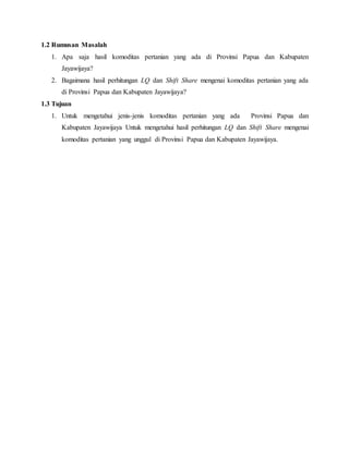 1.2 Rumusan Masalah
1. Apa saja hasil komoditas pertanian yang ada di Provinsi Papua dan Kabupaten
Jayawijaya?
2. Bagaimana hasil perhitungan LQ dan Shift Share mengenai komoditas pertanian yang ada
di Provinsi Papua dan Kabupaten Jayawijaya?
1.3 Tujuan
1. Untuk mengetahui jenis-jenis komoditas pertanian yang ada Provinsi Papua dan
Kabupaten Jayawijaya Untuk mengetahui hasil perhitungan LQ dan Shift Share mengenai
komoditas pertanian yang unggul di Provinsi Papua dan Kabupaten Jayawijaya.
 
