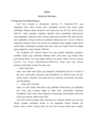 BAB II
TINJAUAN PUSTAKA
2.1 Pengertian Teori Basis Ekonomi
Teori basis ekonomi ini dikemukakan oleh Harry W. Richardson (1973) yang
menyatakan bahwa faktor penentu utama pertumbuhan ekonomi suatu daerah adalah
berhubungan langsung dengan permintaan akan barang dan jasa dari luar daerah (Arsyad
1999:116). Dalam penjelasan selanjutnya dijelaskan bahwa pertumbuhan industri-industri
yang menggunakan sumberdaya lokal, termasuk tenaga kerja dan bahan baku untuk diekspor,
akan menghasilkan kekayaan daerah dan penciptaan peluang kerja (job creation). Asumsi ini
memberikan pengertian bahwa suatu daerah akan mempunyai sektor unggulan apabila daerah
tersebut dapat memenangkan persaingan pada sektor yang sama dengan daerah lain sehingga
dapat menghasilkan ekspor (Suyatno 2000:146).
Ada serangkaian teori ekonomi sebagai teori yang berusaha menjalankan perubahan-
perubahan regional yang menekankan hubungan antara sektor-sektor yang terdapat dalam
perekonomian daerah. Teori yang paling sederhana dan populer adalah teori basis ekonomi
(economic base theory). Menurut Glasson (1990:63-64), konsep dasar basis ekonomi
membagi perekonomian menjadi dua sektor yaitu:
1. Sektor-sektor Basis
Sektor basis adalah sektor-sektor yang mengekspor barang-barang dan jasa ke tempat di
luar batas perekonomian masyarakat yang bersangkutan atas masukan barang dan jasa
mereka kepada masyarakat yang datang dari luar perbatasan perekonomian masyarakat
yang bersangkutan.
2. Sektor-sektor Non Basis
Sektor non basis adalah sektor-sektor yang menjadikan barang-barang yang dibutuhkan
oleh orang yang bertempat tinggal di dalam batas perekonomian masyarakat
bersangkutan. Sektor-sektor tidak mengekspor barang-barang. Ruang lingkup mereka dan
daerah pasar terutama adalah bersifat lokal.
Teori basis ekonomi berupaya untuk menemukan dan mengenali aktivitas basis dari suatu
wilayah, kemudian meramalkan aktivitas itu dan menganalisis dampak tambahan dari
aktivitas ekspor tersebut. Konsep kunci dari teori basis ekonomi adalah bahwa kegiatan
 