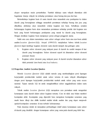 ekspor merupakan mesin pertumbuhan. Tumbuh tidaknya suatu wilayah ditentukan oleh
bagaimana kinerja wilayah itu terhadap permintaan akan barang dan jasa dari luar.
Bertambahnya kegiatan basis di suatu daerah akan menambah arus pendapatan ke dalam
daerah yang bersangkutan sehingga menambah permintaan terhadap barang dan jasa yang
dihasilkan, akibatnya akan menambah volume kegiatan non basis. Sebaliknya semakin
berkurangnya kegiatan basis akan menurunkan permintaan terhadap produk dari kegiatan non
basis yang berarti berkurangnya pendapatan yang masuk ke daerah yang bersangkutan.
Dengan demikian kegiatan basis mempunyai peran sebagai penggerak utama.
Salah satu cara dalam menentukan suatu sektor sebagai sektor basis atau non-basis adalah
analisis Location Quotient (LQ). Arsyad (1999:315) menjelaskan bahwa teknik Location
Quotient dapat membagi kegiatan ekonomi suatu daerah menjadi dua golongan yaitu:
1. Kegiatan sektor ekonomi yang melayani pasar di daerah itu sendiri maupun di luar
daerah yang bersangkutan. Sektor ekonomi seperti ini dinamakan sektor ekonomi
potensial (basis)
2. Kegiatan sektor ekonomi yang melayani pasar di daerah tersebut dinamakan sektor
tidak potensial (non basis) atau local industry.
2.2 Pengertian Analisis Location Quotien
Metode Location Quotient (LQ) adalah metode yang membandingkan porsi lapangan
kerja/jumlah produksi/nilai tambah untuk sektor tertentu di suatu wilayah dibandingkan
dengan porsi lapangan kerja/jumlah produksi/nilai tambah untuk sektor yang sama secara
nasional. Tujuan metode LQ ini untuk mengidentifikasi sektor unggulan(basis) dalam suatu
wilayah.
Teknik analisis Location Quotient (LQ) merupakan cara permulaan untuk mengetahui
kemampuan suatu daerah dalam sektor kegiatan tertentu. Cara ini tidak atau belum memberi
kesimpulan akhir. Kesimpulan yang diperoleh baru merupakan kesimpulan sementara yang
masih harus dikaji dan ditilik kembali melalui teknik analisis lain yang dapat menjawab
apakah kesimpulan sementara di atas terbukti kebenarannya.
Pada dasarnya teknik ini menyajikan perbandingan relatif antara kemampuan suatu sektor
di daerah yang diselidiki dengan kemampuan sektor yang sama pada daerah yang lebih luas.
 