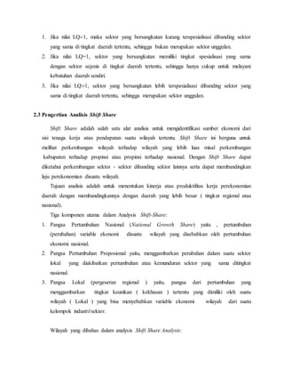 1. Jika nilai LQ1, maka sektor yang bersangkutan kurang terspesialisasi dibanding sektor
yang sama di tingkat daerah tertentu, sehingga bukan merupakan sektor unggulan.
2. Jika nilai LQ=1, sektor yang bersangkutan memiliki tingkat spesialisasi yang sama
dengan sektor sejenis di tingkat daerah tertentu, sehingga hanya cukup untuk melayani
kebutuhan daerah sendiri.
3. Jika nilai LQ1, sektor yang bersangkutan lebih terspesialisasi dibanding sektor yang
sama di tingkat daerah tertentu, sehingga merupakan sektor unggulan.
2.3 Pengertian Analisis Shift Share
Shift Share adalah salah satu alat analisis untuk mengidentifikasi sumber ekonomi dari
sisi tenaga kerja atau pendapatan suatu wilayah tertentu. Shift Share ini berguna untuk
melihat perkembangan wilayah terhadap wilayah yang lebih luas misal perkembangan
kabupaten terhadap propinsi atau propinsi terhadap nasional. Dengan Shift Share dapat
diketahui perkembangan sektor - sektor dibanding sektor lainnya serta dapat membandingkan
laju perekonomian disuatu wilayah.
Tujuan analisis adalah untuk menentukan kinerja atau produktifitas kerja perekonomian
daerah dengan membandingkannya dengan daerah yang lebih besar ( tingkat regional atau
nasional).
Tiga komponen utama dalam Analysis Shift-Share:
1. Pangsa Pertumbuhan Nasional (National Growth Share) yaitu , pertumbuhan
(perubahan) variable ekonomi disuatu wilayah yang disebabkan oleh pertumbuhan
ekonomi nasional.
2. Pangsa Pertumbuhan Proposional yaitu, menggambarkan perubahan dalam suatu sektor
lokal yang diakibatkan pertumbuhan atau kemunduran sektor yang sama ditingkat
nasional.
3. Pangsa Lokal (pergeseran regional ) yaitu, pangsa dari pertumbuhan yang
menggambarkan tingkat keunikan ( kekhasan ) tertentu yang dimiliki oleh suatu
wilayah ( Lokal ) yang bisa menyebabkan variable ekonomi wilayah dari suatu
kelompok industri/sektor.
Wilayah yang dibahas dalam analysis Shift Share Analysis:
 