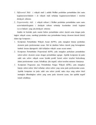 1. Differential Shift ( wilayah studi ) adalah Melihat perubahan pertumbuhan dari suatu
kegiatan/sector/industri i di wilayah studi terhadap kegiatan/sector/industri i tersebut
diwilayah referensi.
2. Proportionality shift ( wilayah refrensi ) Melihat perubahan pertumbuhan suatu suatu
sector/industri/kegiatan i diwilayah refrensi terhadap keseluruhan (total) kegiatan
/sector/industri yang ada diwilayah referensi.
Analisis ini bertolak pada asumsi bahwa pertumbuhan sektor daerah sama dengan pada
tingkat wilayah acuan, membagi perubahan atau pertumbuhan kinerja ekonomi daerah (lokal)
dalam tiga komponen :
1. Komponen Pertumbuhan Wilayah Acuan (KPW), yaitu mengukur kinerja perubahan
ekonomi pada perekonomian acuan. Hal ini diartikan bahwa daerah yang bersangkutan
tumbuh karena dipengaruhi oleh kebijakan wilayah acuan secara umum.
2. Komponen Pertumbuhan Proporsional (KPP), yaitu mengukur perbedaan pertumbuhan
sektor-sektor ekonomi acuan dengan pertumbuhan agregat. Apabila komponen ini pada
salah satu sektor wilayah acuan bernilai positif, berarti sektor tersebut berkembang
dalam perekonomian acuan. Sebaliknya jika negatif, sektor tersebut menurun kinerjanya.
3. Komponen Pergeseran atau Pertumbuhan Pangsa Wilayah (KPK), yaitu mengukur
kinerja sektor-sektor lokal terhadap sektor-sektor yang sama pada perekonomian acuan.
Apabila komponen ini pada salah satu sektor positif, maka daya saing sektor lokal
meningkat dibandingkan sektor yang sama pada ekonomi acuan, dan apabila negatif
terjadi sebaliknya.
 
