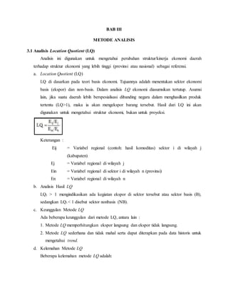 BAB III
METODE ANALISIS
3.1 Analisis Location Quotient (LQ)
Analisis ini digunakan untuk mengetahui perubahan struktur/kinerja ekonomi daerah
terhadap struktur ekonomi yang lebih tinggi (provinsi atau nasional) sebagai referensi.
a. Location Quotient (LQ)
LQ di dasarkan pada teori basis ekonomi. Tujuannya adalah menentukan sektor ekonomi
basis (ekspor) dan non-basis. Dalam analisis LQ ekonomi diasumsikan tertutup. Asumsi
lain, jika suatu daerah lebih berspesialisasi dibanding negara dalam menghasilkan produk
tertentu (LQ>1), maka ia akan mengekspor barang tersebut. Hasil dari LQ ini akan
digunakan untuk mengetahui struktur ekonomi, bukan untuk proyeksi.
Keterangan :
Eij = Variabel regional (contoh: hasil komoditas) sektor i di wilayah j
(kabupaten)
Ej = Variabel regional di wilayah j
Ein = Variabel regional di sektor i di wilayah n (provinsi)
En = Variabel regional di wilayah n
b. Analisis Hasil LQ
LQi > 1 mengindikasikan ada kegiatan ekspor di sektor tersebut atau sektor basis (B),
sedangkan LQi < 1 disebut sektor nonbasis (NB).
c. Keunggulan Metode LQ
Ada beberapa keunggulan dari metode LQ, antara lain :
1. Metode LQ memperhitungkan ekspor langsung dan ekspor tidak langsung.
2. Metode LQ sederhana dan tidak mahal serta dapat diterapkan pada data historis untuk
mengetahui trend.
d. Kelemahan Metode LQ
Beberapa kelemahan metode LQ adalah:
 