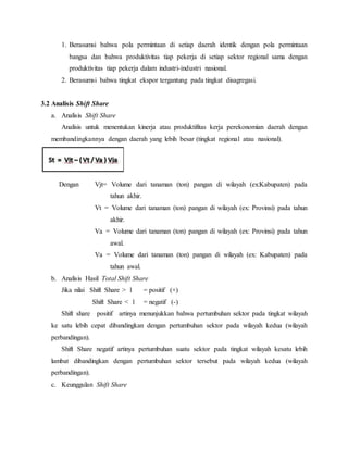 1. Berasumsi bahwa pola permintaan di setiap daerah identik dengan pola permintaan
bangsa dan bahwa produktivitas tiap pekerja di setiap sektor regional sama dengan
produktivitas tiap pekerja dalam industri-industri nasional.
2. Berasumsi bahwa tingkat ekspor tergantung pada tingkat disagregasi.
3.2 Analisis Shift Share
a. Analisis Shift Share
Analisis untuk menentukan kinerja atau produktifitas kerja perekonomian daerah dengan
membandingkannya dengan daerah yang lebih besar (tingkat regional atau nasional).
Dengan Vjt= Volume dari tanaman (ton) pangan di wilayah (ex:Kabupaten) pada
tahun akhir.
Vt = Volume dari tanaman (ton) pangan di wilayah (ex: Provinsi) pada tahun
akhir.
Va = Volume dari tanaman (ton) pangan di wilayah (ex: Provinsi) pada tahun
awal.
Va = Volume dari tanaman (ton) pangan di wilayah (ex: Kabupaten) pada
tahun awal.
b. Analisis Hasil Total Shift Share
Jika nilai Shift Share > 1 = positif (+)
Shift Share < 1 = negatif (-)
Shift share positif artinya menunjukkan bahwa pertumbuhan sektor pada tingkat wilayah
ke satu lebih cepat dibandingkan dengan pertumbuhan sektor pada wilayah kedua (wilayah
perbandingan).
Shift Share negatif artinya pertumbuhan suatu sektor pada tingkat wilayah kesatu lebih
lambat dibandingkan dengan pertumbuhan sektor tersebut pada wilayah kedua (wilayah
perbandingan).
c. Keunggulan Shift Share
 