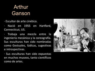 Arthur
Ganson
· Escultor de arte cinético.
· Nació en 1955 en Hartford,
Connecticut, US.
· Trabaja una mezcla entre la
ingeniería mecánica y la coreografía.
Sus esculturas han sido nombradas
como Gestuales, lúdicas, sugestivas
e introspectivas.
· Sus esculturas han sido expuestas
en muchos museos, tanto científicos
como de artes.
 