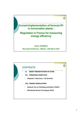 Current Implementation of formula R1
       in incineration plants :
 Regulation in France for measuring
          energy efficiency


                    Arthur GIGNOUX
   Recuwatt Conference - Mataró - 24th March 2011




  CONTENTS
      I)     BRIEF PRESENTATION OF SVDU

      II)    EUROPEAN DIRECTIVE

           Disposal / Recovery / R1 formula


      III) FRENCH REGULATION

           General Tax on Polluting Activities (TGAP)

           Ministerial decree 3rd August 2010




                                                        1
 