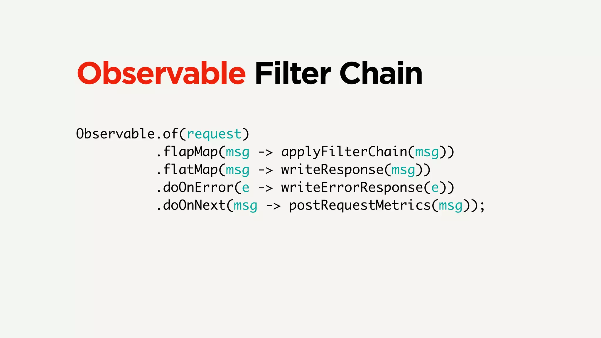 Observable Filter Chain
Observable.of(request)
.flapMap(msg -> applyFilterChain(msg))
.flatMap(msg -> writeResponse(msg))
.doOnError(e -> writeErrorResponse(e))
.doOnNext(msg -> postRequestMetrics(msg));
 