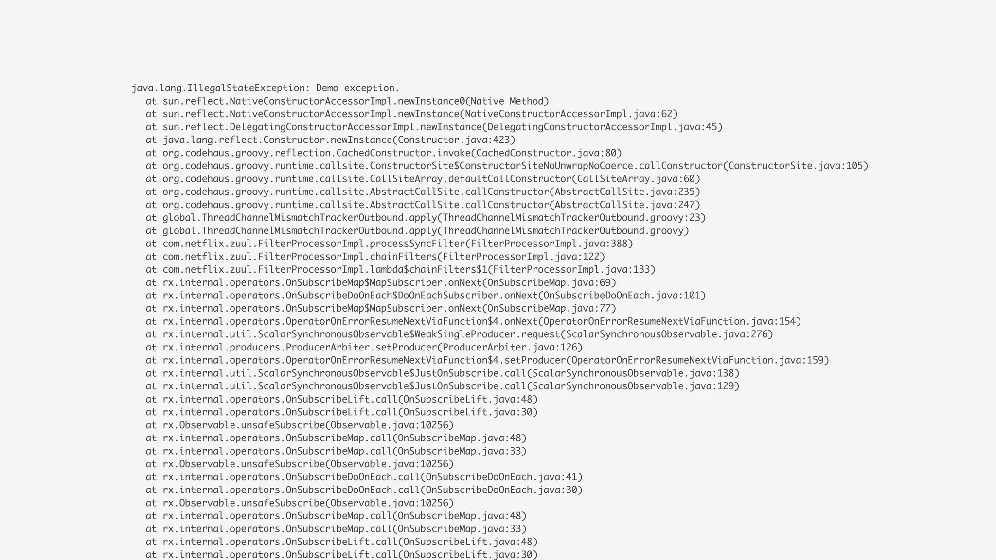 java.lang.IllegalStateException: Demo exception.
at sun.reflect.NativeConstructorAccessorImpl.newInstance0(Native Method)
at sun.reflect.NativeConstructorAccessorImpl.newInstance(NativeConstructorAccessorImpl.java:62)
at sun.reflect.DelegatingConstructorAccessorImpl.newInstance(DelegatingConstructorAccessorImpl.java:45)
at java.lang.reflect.Constructor.newInstance(Constructor.java:423)
at org.codehaus.groovy.reflection.CachedConstructor.invoke(CachedConstructor.java:80)
at org.codehaus.groovy.runtime.callsite.ConstructorSite$ConstructorSiteNoUnwrapNoCoerce.callConstructor(ConstructorSite.java:105)
at org.codehaus.groovy.runtime.callsite.CallSiteArray.defaultCallConstructor(CallSiteArray.java:60)
at org.codehaus.groovy.runtime.callsite.AbstractCallSite.callConstructor(AbstractCallSite.java:235)
at org.codehaus.groovy.runtime.callsite.AbstractCallSite.callConstructor(AbstractCallSite.java:247)
at global.ThreadChannelMismatchTrackerOutbound.apply(ThreadChannelMismatchTrackerOutbound.groovy:23)
at global.ThreadChannelMismatchTrackerOutbound.apply(ThreadChannelMismatchTrackerOutbound.groovy)
at com.netflix.zuul.FilterProcessorImpl.processSyncFilter(FilterProcessorImpl.java:388)
at com.netflix.zuul.FilterProcessorImpl.chainFilters(FilterProcessorImpl.java:122)
at com.netflix.zuul.FilterProcessorImpl.lambda$chainFilters$1(FilterProcessorImpl.java:133)
at rx.internal.operators.OnSubscribeMap$MapSubscriber.onNext(OnSubscribeMap.java:69)
at rx.internal.operators.OnSubscribeDoOnEach$DoOnEachSubscriber.onNext(OnSubscribeDoOnEach.java:101)
at rx.internal.operators.OnSubscribeMap$MapSubscriber.onNext(OnSubscribeMap.java:77)
at rx.internal.operators.OperatorOnErrorResumeNextViaFunction$4.onNext(OperatorOnErrorResumeNextViaFunction.java:154)
at rx.internal.util.ScalarSynchronousObservable$WeakSingleProducer.request(ScalarSynchronousObservable.java:276)
at rx.internal.producers.ProducerArbiter.setProducer(ProducerArbiter.java:126)
at rx.internal.operators.OperatorOnErrorResumeNextViaFunction$4.setProducer(OperatorOnErrorResumeNextViaFunction.java:159)
at rx.internal.util.ScalarSynchronousObservable$JustOnSubscribe.call(ScalarSynchronousObservable.java:138)
at rx.internal.util.ScalarSynchronousObservable$JustOnSubscribe.call(ScalarSynchronousObservable.java:129)
at rx.internal.operators.OnSubscribeLift.call(OnSubscribeLift.java:48)
at rx.internal.operators.OnSubscribeLift.call(OnSubscribeLift.java:30)
at rx.Observable.unsafeSubscribe(Observable.java:10256)
at rx.internal.operators.OnSubscribeMap.call(OnSubscribeMap.java:48)
at rx.internal.operators.OnSubscribeMap.call(OnSubscribeMap.java:33)
at rx.Observable.unsafeSubscribe(Observable.java:10256)
at rx.internal.operators.OnSubscribeDoOnEach.call(OnSubscribeDoOnEach.java:41)
at rx.internal.operators.OnSubscribeDoOnEach.call(OnSubscribeDoOnEach.java:30)
at rx.Observable.unsafeSubscribe(Observable.java:10256)
at rx.internal.operators.OnSubscribeMap.call(OnSubscribeMap.java:48)
at rx.internal.operators.OnSubscribeMap.call(OnSubscribeMap.java:33)
at rx.internal.operators.OnSubscribeLift.call(OnSubscribeLift.java:48)
at rx.internal.operators.OnSubscribeLift.call(OnSubscribeLift.java:30)
 