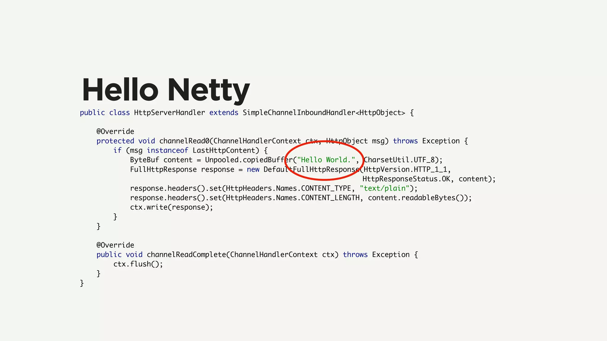 public class HttpServerHandler extends SimpleChannelInboundHandler<HttpObject> {
@Override
protected void channelRead0(ChannelHandlerContext ctx, HttpObject msg) throws Exception {
if (msg instanceof LastHttpContent) {
ByteBuf content = Unpooled.copiedBuffer("Hello World.", CharsetUtil.UTF_8);
FullHttpResponse response = new DefaultFullHttpResponse(HttpVersion.HTTP_1_1,
HttpResponseStatus.OK, content);
response.headers().set(HttpHeaders.Names.CONTENT_TYPE, "text/plain");
response.headers().set(HttpHeaders.Names.CONTENT_LENGTH, content.readableBytes());
ctx.write(response);
}
}
@Override
public void channelReadComplete(ChannelHandlerContext ctx) throws Exception {
ctx.flush();
}
}
Hello Netty
 