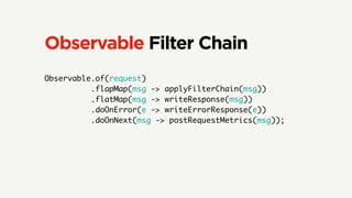 Observable Filter Chain
Observable.of(request)
.flapMap(msg -> applyFilterChain(msg))
.flatMap(msg -> writeResponse(msg))
.doOnError(e -> writeErrorResponse(e))
.doOnNext(msg -> postRequestMetrics(msg));
 
