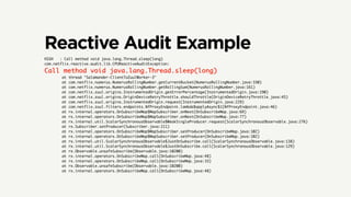 Reactive Audit Example
HIGH   : Call method void java.lang.Thread.sleep(long)
com.netflix.reactive.audit.lib.CPUReactiveAuditException:
Call method void java.lang.Thread.sleep(long)	
        at thread "Salamander-ClientToZuulWorker-3"
        at com.netflix.numerus.NumerusRollingNumber.getCurrentBucket(NumerusRollingNumber.java:330)
        at com.netflix.numerus.NumerusRollingNumber.getRollingSum(NumerusRollingNumber.java:161)
        at com.netflix.zuul.origins.InstrumentedOrigin.getErrorPercentage(InstrumentedOrigin.java:190)
        at com.netflix.zuul.origins.OriginDeviceRetryThrottle.shouldThrottle(OriginDeviceRetryThrottle.java:45)
        at com.netflix.zuul.origins.InstrumentedOrigin.request(InstrumentedOrigin.java:229)
        at com.netflix.zuul.filters.endpoints.NfProxyEndpoint.lambda$applyAsync$1(NfProxyEndpoint.java:46)
        at rx.internal.operators.OnSubscribeMap$MapSubscriber.onNext(OnSubscribeMap.java:69)
        at rx.internal.operators.OnSubscribeMap$MapSubscriber.onNext(OnSubscribeMap.java:77)
        at rx.internal.util.ScalarSynchronousObservable$WeakSingleProducer.request(ScalarSynchronousObservable.java:276)
        at rx.Subscriber.setProducer(Subscriber.java:211)
        at rx.internal.operators.OnSubscribeMap$MapSubscriber.setProducer(OnSubscribeMap.java:102)
        at rx.internal.operators.OnSubscribeMap$MapSubscriber.setProducer(OnSubscribeMap.java:102)
        at rx.internal.util.ScalarSynchronousObservable$JustOnSubscribe.call(ScalarSynchronousObservable.java:138)
        at rx.internal.util.ScalarSynchronousObservable$JustOnSubscribe.call(ScalarSynchronousObservable.java:129)
        at rx.Observable.unsafeSubscribe(Observable.java:10200)
        at rx.internal.operators.OnSubscribeMap.call(OnSubscribeMap.java:48)
        at rx.internal.operators.OnSubscribeMap.call(OnSubscribeMap.java:33)
        at rx.Observable.unsafeSubscribe(Observable.java:10200)
        at rx.internal.operators.OnSubscribeMap.call(OnSubscribeMap.java:48)
 