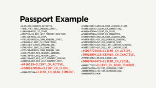 Passport Example
+0=IN_REQ_HEADERS_RECEIVED,
+705017=FILTERS_INBOUND_START,
+1949958=MISC_IO_START,
+2027915=IN_REQ_LAST_CONTENT_RECEIVED,
+3391350=MISC_IO_STOP,
+4767202=ORIGIN_CONN_ACQUIRE_START,
+4784096=CLIENT_CH_CONNECTING,
+4891510=FILTERS_INBOUND_END,
+5748769=CLIENT_CH_CONNECTED,
+5773298=ORIGIN_CONN_ACQUIRE_END,
+6336479=OUT_REQ_HEADERS_SENDING,
+6388730=OUT_REQ_HEADERS_SENT,
+6402264=OUT_REQ_LAST_CONTENT_SENDING,
+6408016=OUT_REQ_LAST_CONTENT_SENT,
+6416189=CLIENT_CH_ACTIVE,	
+45006120586=CLIENT_CH_CLOSE,	
+45006221594=CLIENT_CH_READ_TIMEOUT,
+45006359072=ORIGIN_CONN_ACQUIRE_START,
+45006385636=CLIENT_CH_CONNECTING,
+45006492694=CLIENT_CH_CLOSE,
+45006907204=CLIENT_CH_CONNECTED,
+45006928564=ORIGIN_CONN_ACQUIRE_END,
+45007638281=OUT_REQ_HEADERS_SENDING,
+45007690499=OUT_REQ_HEADERS_SENT,
+45007708575=OUT_REQ_LAST_CONTENT_SENDING,
+45007716697=OUT_REQ_LAST_CONTENT_SENT,
+45007725840=CLIENT_CH_ACTIVE,	
+59920094115=SERVER_CH_INACTIVE,	
+59920182824=IN_REQ_CANCELLED,
+90007646473=CLIENT_CH_CLOSE,	
+90007777157=CLIENT_CH_READ_TIMEOUT,
+90007965586=FILTERS_OUTBOUND_START,
+90008909963=FILTERS_OUTBOUND_END,
+90009003762=NOW
 
