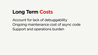 Long Term Costs
Account for lack of debuggability
Ongoing maintenance cost of async code
Support and operations burden
 