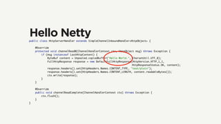public class HttpServerHandler extends SimpleChannelInboundHandler<HttpObject> {
@Override
protected void channelRead0(ChannelHandlerContext ctx, HttpObject msg) throws Exception {
if (msg instanceof LastHttpContent) {
ByteBuf content = Unpooled.copiedBuffer("Hello World.", CharsetUtil.UTF_8);
FullHttpResponse response = new DefaultFullHttpResponse(HttpVersion.HTTP_1_1,
HttpResponseStatus.OK, content);
response.headers().set(HttpHeaders.Names.CONTENT_TYPE, "text/plain");
response.headers().set(HttpHeaders.Names.CONTENT_LENGTH, content.readableBytes());
ctx.write(response);
}
}
@Override
public void channelReadComplete(ChannelHandlerContext ctx) throws Exception {
ctx.flush();
}
}
Hello Netty
 