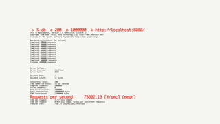 -> % ab -c 200 -n 1000000 -k http://localhost:8080/	
This is ApacheBench, Version 2.3 <$Revision: 1757674 $>
Copyright 1996 Adam Twiss, Zeus Technology Ltd, http://www.zeustech.net/
Licensed to The Apache Software Foundation, http://www.apache.org/
Benchmarking localhost (be patient)
Completed 100000 requests
Completed 200000 requests
Completed 300000 requests
Completed 400000 requests
Completed 500000 requests
Completed 600000 requests
Completed 700000 requests
Completed 800000 requests
Completed 900000 requests
Completed 1000000 requests
Finished 1000000 requests
Server Software:
Server Hostname: localhost
Server Port: 8080
Document Path: /
Document Length: 11 bytes
Concurrency Level: 200
Time taken for tests: 13.587 seconds
Complete requests: 1000000
Failed requests: 0
Keep-Alive requests: 1000000
Total transferred: 100000000 bytes
HTML transferred: 11000000 bytes
Requests per second: 73602.19 [#/sec] (mean)	
Time per request: 2.717 [ms] (mean)
Time per request: 0.014 [ms] (mean, across all concurrent requests)
Transfer rate: 7187.71 [Kbytes/sec] received
 