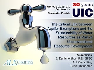 The Critical Link between
Aquifer Exemptions and the
Sustainability of Water
Resources as Part of
Unconventional
Resource Development
Prepared by:
J. Daniel Arthur, P.E., SPEC
ALL Consulting
Tulsa, Oklahoma
GWPC’s 2013 UIC
Conference
Sarasota, Florida
 