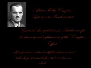 Arthur Holly Compton
Sept.10,1892-March 15,1962
Greatest Accomplishment: Best known for
his discovery and explanation of the “Compton
Effect”
“If co-operation, is thus the lifeblood of science and
technology, it is similarly vital to society as a
whole.”
 