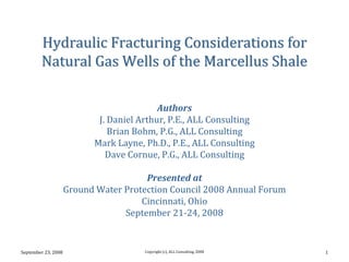 Hydraulic Fracturing Considerations for 
        Natural Gas Wells of the Marcellus Shale

                                           Authors
                            J. Daniel Arthur, P.E., ALL Consulting
                               Brian Bohm, P.G., ALL Consulting
                           Mark Layne, Ph.D., P.E., ALL Consulting
                              Dave Cornue, P.G., ALL Consulting

                                       Presented at
                     Ground Water Protection Council 2008 Annual Forum
                                      Cincinnati, Ohio
                                  September 21‐24, 2008


September 23, 2008                     Copyright (c), ALL Consulting, 2008   1
 
