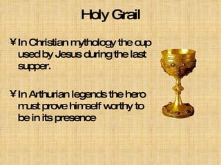 Holy Grail In Christian mythology the cup used by Jesus during the last supper. In Arthurian legends the hero must prove himself worthy to be in its presence   