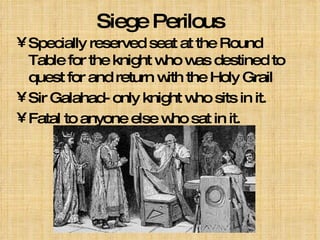 Siege Perilous Specially reserved seat at the Round Table for the knight who was destined to quest for and return with the Holy Grail Sir Galahad- only knight who sits in it. Fatal to anyone else who sat in it. 
