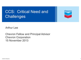CCS: Critical Need and
Challenges
Arthur Lee
Chevron Fellow and Principal Advisor
Chevron Corporation
15 November 2013

© 2013 Chevron

1

 