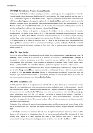 Arthur Machen 3
1910-1921. Periodismo y Primera Guerra Mundial
Finalmente, en 1910, Machen abandonó su trabajo como actor y aceptó un puesto fijo como periodista en el London
Evening News de Alfred Harmsworth. En febrero de 1912 nació su primer hijo, Hilary, seguido de una hija, Janet, en
1917. Cuando estalló la guerra en 1914, Machen vuelve a la palestra por primera vez desde hacía veinte años con la
publicación de Los Arqueros y los siguientes capítulos de Los Ángeles de Mons, que formarán una serie de novelas
acerca del legendario suceso, muchos de los cuales eran propaganda para el frente, pero también publicó El Gran
Retorno, en 1915, y la novela El Terror en 1917, dos de sus obras más conseguidas. También publicó una serie de
artículos autobiográficos publicados más tarde en el volumen Far off things.
A pesar de que a Machen no le gustaba su trabajo en el periódico, este era su única forma de mantener
económicamente a su familia, así que siguió en él. En 1919 el dinero que fue ganando le permitió moverse a una casa
más grande en St. John's Wood. Machen convirtió el jardín de su nueva casa en un centro de reunión literaria y
artística, al que asistían pintores como Augustus John y autores como Wyndham Lewis o Jerome K. Jerome. Pero en
1921 Machen dimite de su trabajo en el Evening News y, a pesar de que se encontró mejor consigo mismo, tuvo
algunos problemas económicos. Pero no tardaría mucho en llegar su justo y final éxito. Machen fue enseguida
reconocido como uno de los grandes personajes de Fleet Street y fue un autor de ensayos ampliamente contratado
durante los años '20.
Años '20. Llega el éxito
En 1922 las obras de Machen tienen un amplio revival. En ese año se publicaron tanto La gloria secreta, como Far
off things y nuevas ediciones de su traducción de las Memorias de Casanova. La casa de las almas y La colina de
los sueños se vendieron ampliamente y sus obras encontraron un nuevo público en los lectores y editores
estadounidenses, así le empezaron a llegar peticiones de publicación en Estados Unidos. Vincent Starrett, James
Branch y Carl Van Vechten eran admiradores del autor y ayudaron en el proceso de su salto a Estados Unidos.
En 1923 se publicó una edición completa de sus obras, firmada, con bibliografía y fotografías del autor y ese mismo
año vio la luz Things near and far, el segundo volumen de su autobiografía. El tercer y último tomo autobiográfico
se publicó en 1924: The London Adventure. Además los coleccionistas se peleaban por encontrar sus obras más
primerizas, algo que nunca había ocurrido. Y, curiosamente, distribuyó un tomo de malas críticas de sus obras con
muy pocos comentarios propios, con el título de Precious Balms.
1926-1947. Los últimos años
En 1926 se terminó el éxito de sus republicaciones, habiendo sido una gloria efímera, y sus ventas cayeron bastante.
A pesar de eso se republicaron sus obras más primerizas en varias antologías y siguió escribiendo ensayos y artículos
para famosas revistas, diarios y contribuyendo en contraportadas e introducciones tanto de sus propias obras como de
otros autores, pero hizo poca ficción. En 1927 trabajó como lector de manuscritos del editor Ernest Benn, trabajo que
realizó regularmente hasta 1933. En 1929 Machen y su familia se mudaron desde Londres a Amersham en
Buckinghamshire. Recibió cierto reconocimiento literario en 1932, siendo incluido en una Lista Civil que le hacía
acreditativo de una pensión de cien libras, pero al perder el trabajo de lector de manuscritos su situación económica
volvió a ser relativamente mala.
En los años '30 se publicaron de nuevo obras suyas en antologías, parcialmente gracias a la promoción que le hizo
otro de sus admiradores: John Gawsworth, que empezó a trabajar en una biografía del galés que no vio la luz hasta el
2005.
Las dificultades económicas no terminaron del todo hasta el amplio reconocimiento literario que obtuvo en 1943
durante su 80° aniversario, los principales artífices de este fueron gente de la talla de Max Beerbohm, T. S. Eliot,
Bernard Shaw, Walter de la Mare, Algernon Blackwood y John Masefield, entre otros. El éxito de este
reconocimiento hizo que llevase una vida holgada durante sus últimos cinco años de vida. Murió en 1947.
 