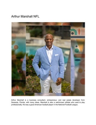 Arthur Marshall NFL
Arthur Marshall is a business consultant, entrepreneur, and real estate developer from
Sarasota, Florida, with many ideas. Marshall is also a well-known athlete who used to play
professionally. He was a good American football player in the National Football League.
 