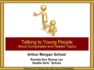 Arthur Morgan School
Rosetta Eun Ryong Lee
Seattle Girls’ School
Talking to Young People
About Complicated and Heated Topics
Rosetta Eun Ryong Lee (http://tiny.cc/rosettalee)
 