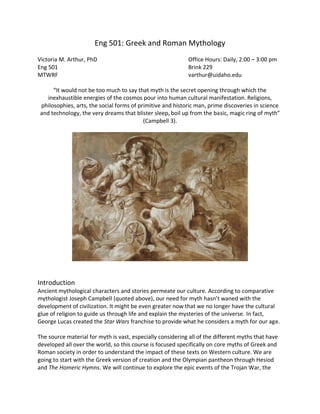 Eng 501: Greek and Roman Mythology
Victoria M. Arthur, PhD Office Hours: Daily, 2:00 – 3:00 pm
Eng 501 Brink 229
MTWRF varthur@uidaho.edu
“It would not be too much to say that myth is the secret opening through which the
inexhaustible energies of the cosmos pour into human cultural manifestation. Religions,
philosophies, arts, the social forms of primitive and historic man, prime discoveries in science
and technology, the very dreams that blister sleep, boil up from the basic, magic ring of myth”
(Campbell 3).
Introduction
Ancient mythological characters and stories permeate our culture. According to comparative
mythologist Joseph Campbell (quoted above), our need for myth hasn’t waned with the
development of civilization. It might be even greater now that we no longer have the cultural
glue of religion to guide us through life and explain the mysteries of the universe. In fact,
George Lucas created the Star Wars franchise to provide what he considers a myth for our age.
The source material for myth is vast, especially considering all of the different myths that have
developed all over the world, so this course is focused specifically on core myths of Greek and
Roman society in order to understand the impact of these texts on Western culture. We are
going to start with the Greek version of creation and the Olympian pantheon through Hesiod
and The Homeric Hymns. We will continue to explore the epic events of the Trojan War, the
 