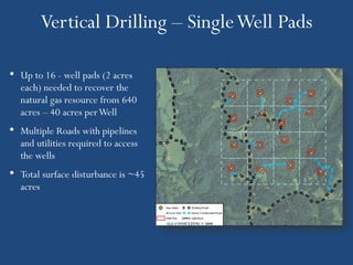 Vertical Drilling – Single Well Pads

• Up to 16 - well pads (2 acres
  each) needed to recover the
  natural gas resource from 640
  acres – 40 acres per Well
• Multiple Roads with pipelines
  and utilities required to access
  the wells
• Total surface disturbance is ~45
  acres
 