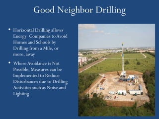 Good Neighbor Drilling
• Horizontal Drilling allows
  Energy Companies to Avoid
  Homes and Schools by
  Drilling from a Mile, or
  more, away
• Where Avoidance is Not
  Possible, Measures can be
  Implemented to Reduce
  Disturbances due to Drilling
  Activities such as Noise and
  Lighting
 