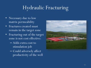 Hydraulic Fracturing
• Necessary due to low
  matrix permeability
• Fractures created must
  remain in the target zone
• Fracturing out of the target
  zone is not cost effective:
   – Adds extra cost to
     stimulation job
   – Could adversely affect
     productivity of the well

                                    16
 