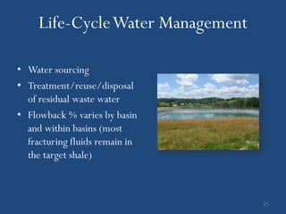 Life-Cycle Water Management

• Water sourcing
• Treatment/reuse/disposal
  of residual waste water
• Flowback % varies by basin
  and within basins (most
  fracturing fluids remain in
  the target shale)



                                   21
 