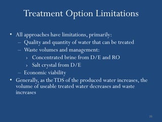 Treatment Option Limitations
• All approaches have limitations, primarily:
   – Quality and quantity of water that can be treated
   – Waste volumes and management:
       › Concentrated brine from D/E and RO
       › Salt crystal from D/E
   – Economic viability
• Generally, as the TDS of the produced water increases, the
  volume of useable treated water decreases and waste
  increases


                                                               26
 