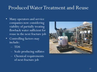 Produced Water Treatment and Reuse
• Many operators and service
  companies now considering
  viability of partially treating
  flowback water sufficient for
  reuse in the next fracture job
• Controlling factors may
  include:
   – TDS
   – Scale producing sulfates
   – Chemical requirements
      of next fracture job

                                       27
 