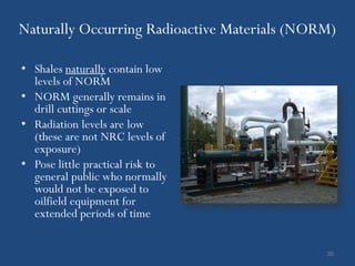 Naturally Occurring Radioactive Materials (NORM)

• Shales naturally contain low
  levels of NORM
• NORM generally remains in
  drill cuttings or scale
• Radiation levels are low
  (these are not NRC levels of
  exposure)
• Pose little practical risk to
  general public who normally
  would not be exposed to
  oilfield equipment for
  extended periods of time


                                              30
 