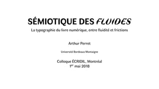 SÉMIOTIQUE DES FLUIDES
La typographie du livre numérique, entre ﬂuidité et frictions
Arthur Perret
Université Bordeaux Montaigne
Colloque ÉCRIDIL, Montréal
1er mai 2018
 
