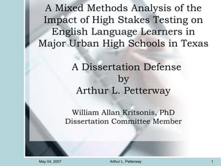 A Mixed Methods Analysis of the Impact of High Stakes Testing on English Language Learners in Major Urban High Schools in Texas   A Dissertation Defense by Arthur L. Petterway William Allan Kritsonis, PhD Dissertation Committee Member May 04, 2007 