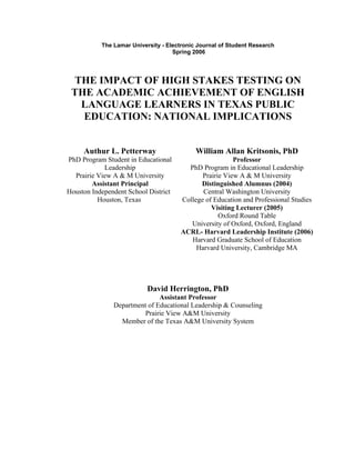 The Lamar University - Electronic Journal of Student Research
                                    Spring 2006




 THE IMPACT OF HIGH STAKES TESTING ON
 THE ACADEMIC ACHIEVEMENT OF ENGLISH
  LANGUAGE LEARNERS IN TEXAS PUBLIC
   EDUCATION: NATIONAL IMPLICATIONS


     Authur L. Petterway                    William Allan Kritsonis, PhD
PhD Program Student in Educational                      Professor
            Leadership                  PhD Program in Educational Leadership
  Prairie View A & M University              Prairie View A & M University
        Assistant Principal                 Distinguished Alumnus (2004)
Houston Independent School District          Central Washington University
          Houston, Texas              College of Education and Professional Studies
                                                Visiting Lecturer (2005)
                                                   Oxford Round Table
                                         University of Oxford, Oxford, England
                                      ACRL- Harvard Leadership Institute (2006)
                                         Harvard Graduate School of Education
                                           Harvard University, Cambridge MA




                           David Herrington, PhD
                              Assistant Professor
               Department of Educational Leadership & Counseling
                         Prairie View A&M University
                 Member of the Texas A&M University System
 