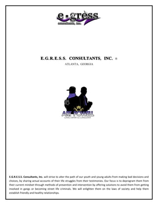 E. G. R. E. S. S. CONSULTANTS, INC.                             ®
                                               ATLANTA, GEORGIA




E.G.R.E.S.S. Consultants, Inc. will strive to alter the path of our youth and young adults from making bad decisions and
choices, by sharing actual accounts of their life struggles from their testimonies. Our focus is to deprogram them from
their current mindset through methods of prevention and intervention by offering solutions to avoid them from getting
involved in gangs or becoming street life criminals. We will enlighten them on the laws of society and help them
establish friendly and healthy relationships.
 