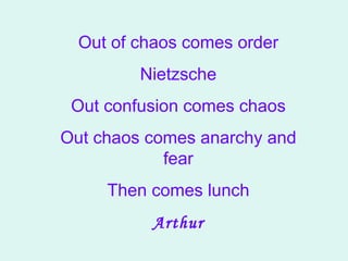 Out of chaos comes order Nietzsche Out confusion comes chaos Out chaos comes anarchy and fear Then comes lunch Arthur 
