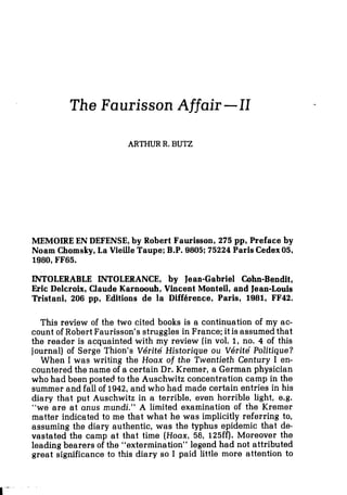 The Faurisson Affair -II
ARTHUR R.BUT2
MEMOIRE EN DEFENSE,by Robert Faurisson, 275 pp, Preface by
Noam Chomsky, La Vieille Taupe; B.P. 9805; 75224 Paris Cedex05,
1980,FF65.
INTOLERABLE INTOLERANCE, by Jean-Gabriel Cohn-Bendit,
Eric Delcroix, Claude Karnoouh, Vincent Monteil, and Jean-Louis
Tristani, 206 pp, Editions de la Diffbrence, Paris, 1981, FF42.
This review of the two cited books is a continuation of my ac-
count of Robert Faurisson's struggles in France; it is assumed that
the reader is acquainted with my review (in vol. 1, no, 4 of this
journal) of serge Thion's Vdrite Historique ou V6rite' Politique?
When I was writing the Hoax of the Twentieth Century I en-
countered the name of a certain Dr. Kremer, a German physician
who had been posted to the Auschwitz concentration camp in the
summer and fall of 1942, and who had made certain entries in his
diary that put Auschwitz in a terrible, even horrible light, e.g.
"we are at anus mundi." A limited examination of the Kremer
matter indicated to me that what he was implicitly referring to,
assuming the diary authentic, was the typhus epidemic that de-
vaatated the camp at that time (Hoax, 58, 125ff). Moreover the
leading bearers of the "extermination" legend had not attributed
great significance to this diary so I paid little more attention to
 