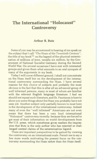 The International "Holocaust"
Controversy
Arthur R,Butz
Someof you may be accustomedto hearing of me speakon
the subject that I call "The Hoax of the Twentieth Century",
the title of my bookI1) on the legend of the physical extermi-
nation of millions of Jews,usually six million, by the Gov-
ernment of National Socialist Germany during the Second
World War. On severaloccasions I have met with interested
groups and given them what amounts to an oral synopsis of
many of the arguments in my book.
TodayIwill cover different ground. I shallnot concentrate
on tbe Hoax itself but on the development of the interna-
tional controversy surrounding the Hoax. I have several
reasons for this choice of subjects and probably the most
obvious is the fact that this is after all an advanced group of
well informed persons, many or most of whom are familiar
with the relevant English language literature. I feel we
should not repeat such literature,and Dr.Faurissonis hereto
showyou somethings abouttheHoax you probably havenot
seen yet. Another subjectonly partially known to most here
is the development of the international controversy. Indeed
many of even the "well informed" Americans are not even
aware that there has been a very loud international
"Holocaust" controversyrecently,becausethey areforcedto
get most of their information on world developments from
the U.S. press, which sometimes gives readers the impres-
sion that Butz is the only author who has rejected or chal-
lenged central claims of the extermination legend.
There are important perspectives to be gained by viewing
the controversyon an international scale.Permit meto say a
few more words motivating the present focus on the con-
troversy surrounding the Hoax pather than the Hoax itself.
 