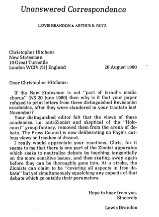 Unanswered Correspondence
LEWIS BRANDON & ARTHUR R. BUTZ
Christopher Hitchens
New Statesman
10Great Turnstile
London WCIV 7HJEngland 26 August 1980 '-
Dear Christopher Hitchens:
If the New Statesman is not "part of Israel's media
chorus" (NS 20 June 1980) then why is it that your paper
refused to print letters from three distinguished Revisionist
academics, after they were slandered in your tractate last
November?
Your distinguished editor felt that the views of these
academics, i.e. anti-Zionist and skeptical of the "Holo-
caust" group-fantasy, removed them from the arena of de-
bate. The Press Council is now deliberating on Page's cur-
ious views on freedom of dissent.
I really would appreciate your reactions, Chris, for it
seems to me that there is one part of the Zionist apparatus
which seeks to neutralize debate by touching tangentially
on the more sensitive issues, and then skating away again
before they can be thoroughly gone into. At a stroke, the
Zionists can claim to be "covering all aspects in free de-
bate" but yet simultaneously squelching any aspects of that
debate which go outside their parameters.
Hope to hear from you.
Sincerely
Lewis Brandon
 