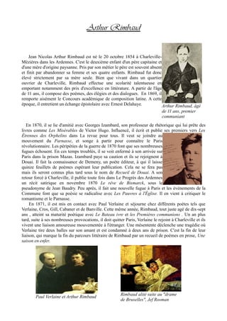 Arthur Rimbaud
Jean Nicolas Arthur Rimbaud est né le 20 octobre 1854 à Charleville-
Mézières dans les Ardennes. C'est le deuxième enfant d'un père capitaine et
d'une mère d'origine paysanne. Pris par son métier le père est souvent absent
et finit par abandonner sa femme et ses quatre enfants. Rimbaud fut donc
élevé strictement par sa mère seule. Bien que vivant dans un quartier
ouvrier de Charleville, Rimbaud effectue une scolarité talentueuse en
emportant notamment des prix d'excellence en littérature. A partir de l'âge
de 11 ans, il compose des poèmes, des élégies et des dialogues. En 1869, il
remporte aisément le Concours académique de composition latine. A cette
époque, il entretient un échange épistolaire avec Ernest Delahaye.
En 1870, il se lie d'amitié avec Georges Izambard, son professeur de rhétorique qui lui prête des
livres comme Les Misérables de Victor Hugo. Influencé, il écrit et publie ses premiers vers Les
Étrennes des Orphelins dans La revue pour tous. Il veut se joindre au
mouvement du Parnasse, et songe à partir pour connaître le Paris
révolutionnaire. Les péripéties de la guerre de 1870 font que ses nombreuses
fugues échouent. En ces temps troublés, il se voit enfermé à son arrivée sur
Paris dans la prison Mazas. Izambard paye sa caution et ils se rejoignent à
Douai. Il fait la connaissance de Demeny, un poète éditeur, à qui il laisse
quinze feuillets de poèmes espérant leur publication. Cela ne se fera pas
mais ils seront connus plus tard sous le nom de Recueil de Douai. A son
retour forcé à Charleville, il publie toute fois dans Le Progrès des Ardennes
un récit satirique en novembre 1870 Le rêve de Bismarck, sous le
pseudonyme de Jean Baudry. Peu après, il fait une nouvelle fugue à Paris et les évènements de la
Commune font que sa poésie se radicalise avec Les Pauvres à l'Église. Il en vient à critiquer le
romantisme et le Parnasse.
En 1871, il est mis en contact avec Paul Verlaine et séjourne chez différents poètes tels que
Verlaine, Cros, Gill, Cabaner et de Banville. Cette même année, Rimbaud, tout juste agé de dix-sept
ans , atteint sa maturité poétique avec Le Bateau ivre et les Premières communions . Un an plus
tard, suite à ses nombreuses provocations, il doit quitter Paris, Verlaine le rejoint à Charleville et ils
vivent une liaison amoureuse mouvementée à l'étranger. Une mésentente déclenche une tragédie où
Verlaine tire deux balles sur son amant et est condamné à deux ans de prison. C'est la fin de leur
liaison, qui marque la fin du parcours littéraire de Rimbaud par un recueil de poèmes en prose, Une
saison en enfer.
Arthur Rimbaud, âgé
de 11 ans, premier
communiant
Paul Verlaine et Arthur Rimbaud
Rimbaud alité suite au "drame
de Bruxelles", Jef Rosman
 