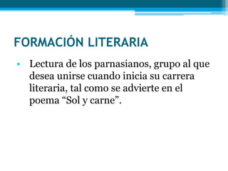 FORMACIÓN LITERARIA 
• Lectura de los parnasianos, grupo al que 
desea unirse cuando inicia su carrera 
literaria, tal como se advierte en el 
poema “Sol y carne”. 
 