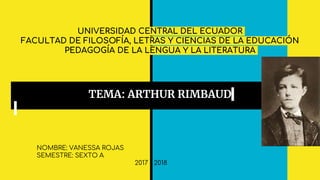 UNIVERSIDAD CENTRAL DEL ECUADOR
FACULTAD DE FILOSOFÍA, LETRAS Y CIENCIAS DE LA EDUCACIÓN
PEDAGOGÍA DE LA LENGUA Y LA LITERATURA
TEMA: ARTHUR RIMBAUD
NOMBRE: VANESSA ROJAS
SEMESTRE: SEXTO A
2017 - 2018
 