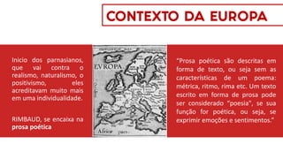 Inicio dos parnasianos,
que vai contra o
realismo, naturalismo, o
positivismo, eles
acreditavam muito mais
em uma individualidade.
RIMBAUD, se encaixa na
prosa poética
CONTEXTO DA EUROPA
“Prosa poética são descritas em
forma de texto, ou seja sem as
características de um poema:
métrica, ritmo, rima etc. Um texto
escrito em forma de prosa pode
ser considerado “poesia", se sua
função for poética, ou seja, se
exprimir emoções e sentimentos.”
 