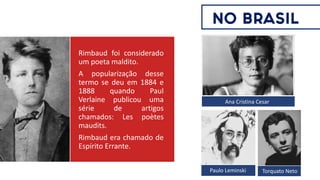 Rimbaud foi considerado
um poeta maldito.
A popularização desse
termo se deu em 1884 e
1888 quando Paul
Verlaine publicou uma
série de artigos
chamados: Les poètes
maudits.
Rimbaud era chamado de
Espírito Errante.
Paulo Leminski Torquato Neto
Ana Cristina Cesar
NO BRASIL
 